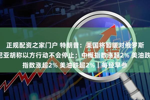正规配资之家门户 特朗普：美国将暂缓对俄罗斯实施制裁；内塔尼亚胡称以方行动不会停止；中概指数涨超2% 美油跌超2%丨每经早参