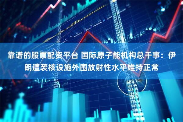 靠谱的股票配资平台 国际原子能机构总干事：伊朗遭袭核设施外围放射性水平维持正常