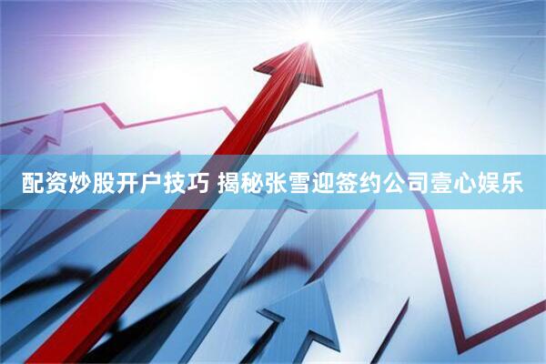 配资炒股开户技巧 揭秘张雪迎签约公司壹心娱乐