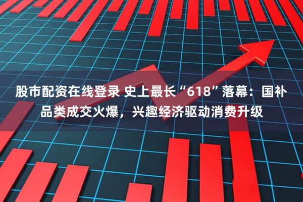 股市配资在线登录 史上最长“618”落幕：国补品类成交火爆，兴趣经济驱动消费升级