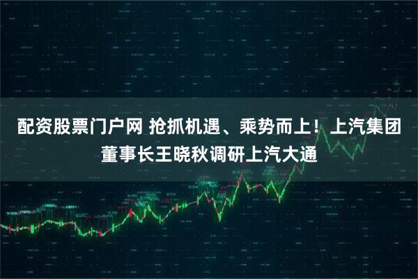 配资股票门户网 抢抓机遇、乘势而上！上汽集团董事长王晓秋调研上汽大通