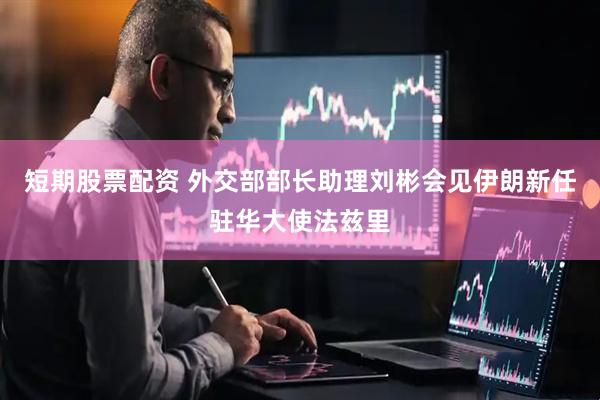 短期股票配资 外交部部长助理刘彬会见伊朗新任驻华大使法兹里