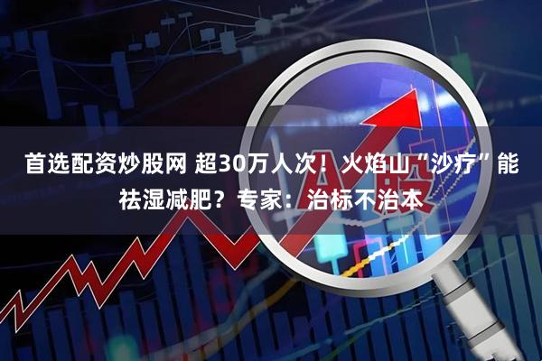 首选配资炒股网 超30万人次！火焰山“沙疗”能祛湿减肥？专家：治标不治本