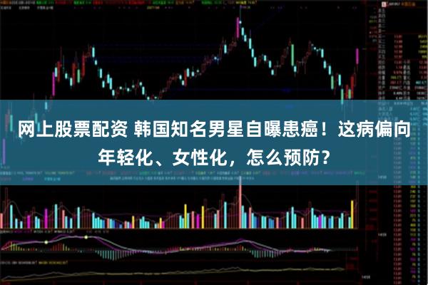 网上股票配资 韩国知名男星自曝患癌！这病偏向年轻化、女性化，怎么预防？