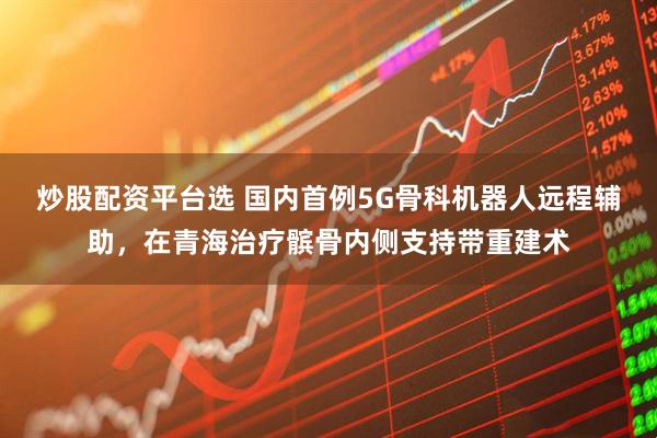 炒股配资平台选 国内首例5G骨科机器人远程辅助，在青海治疗髌骨内侧支持带重建术