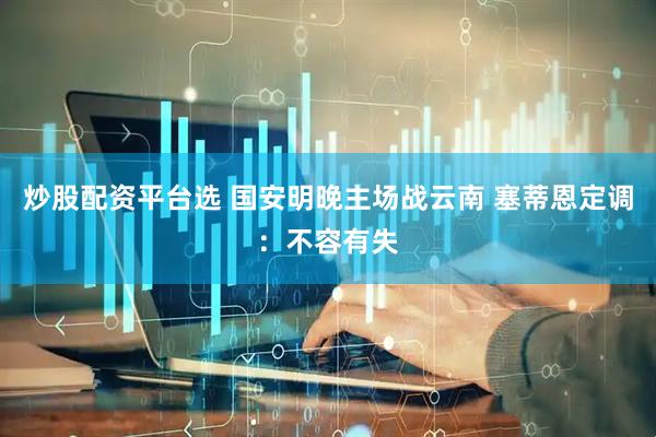 炒股配资平台选 国安明晚主场战云南 塞蒂恩定调：不容有失