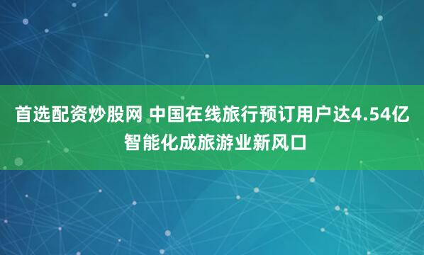 首选配资炒股网 中国在线旅行预订用户达4.54亿 智能化成旅游业新风口