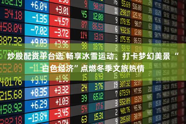 炒股配资平台选 畅享冰雪运动、打卡梦幻美景 “白色经济”点燃冬季文旅热情