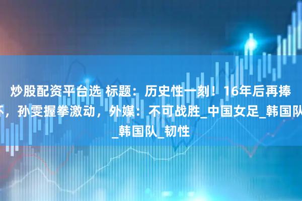 炒股配资平台选 标题：历史性一刻！16年后再捧亚洲杯，孙雯握拳激动，外媒：不可战胜_中国女足_韩国队_韧性