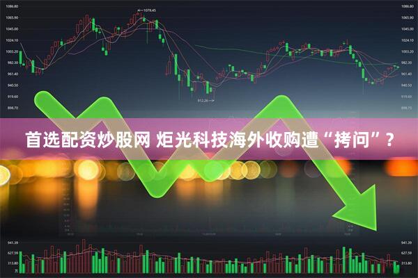 首选配资炒股网 炬光科技海外收购遭“拷问”？