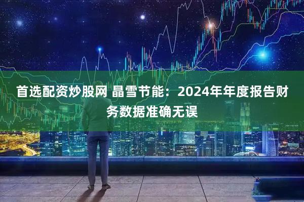 首选配资炒股网 晶雪节能：2024年年度报告财务数据准确无误
