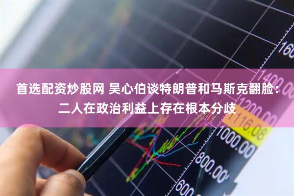 首选配资炒股网 吴心伯谈特朗普和马斯克翻脸：二人在政治利益上存在根本分歧