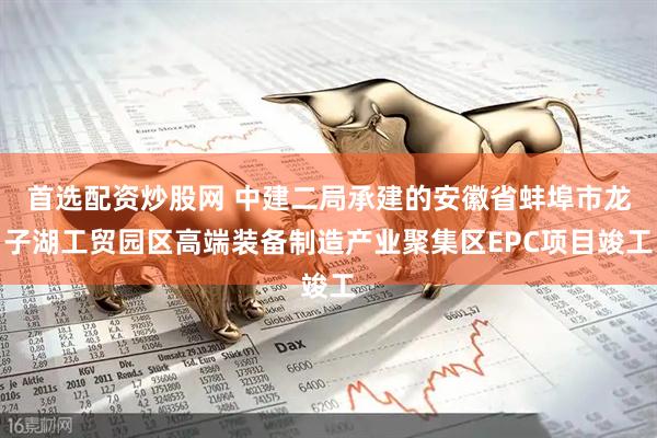 首选配资炒股网 中建二局承建的安徽省蚌埠市龙子湖工贸园区高端装备制造产业聚集区EPC项目竣工