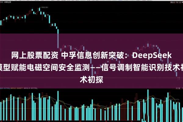 网上股票配资 中孚信息创新突破：DeepSeek大模型赋能电磁空间安全监测——信号调制智能识别技术初探