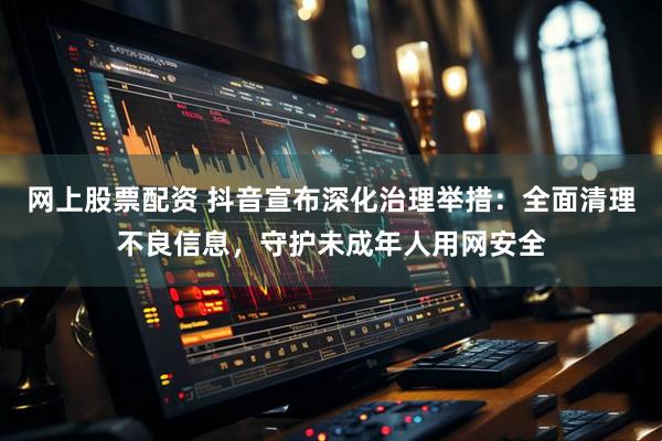 网上股票配资 抖音宣布深化治理举措：全面清理不良信息，守护未成年人用网安全
