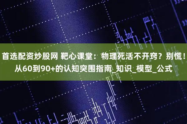 首选配资炒股网 靶心课堂：物理死活不开窍？别慌！从60到90+的认知突围指南_知识_模型_公式