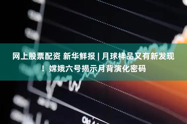 网上股票配资 新华鲜报 | 月球样品又有新发现！嫦娥六号揭示月背演化密码