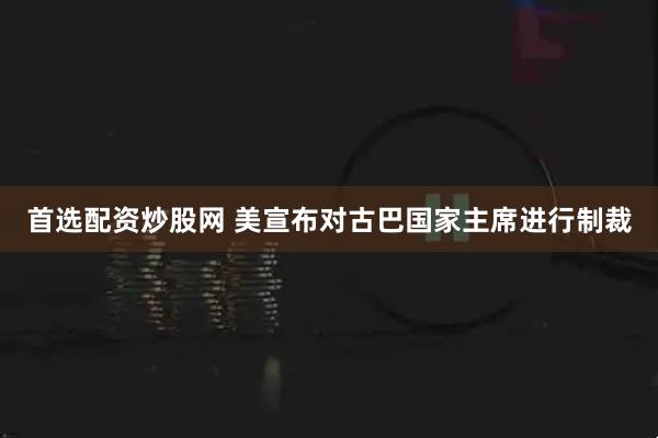 首选配资炒股网 美宣布对古巴国家主席进行制裁