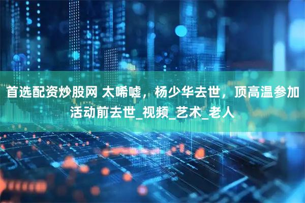 首选配资炒股网 太唏嘘，杨少华去世，顶高温参加活动前去世_视频_艺术_老人