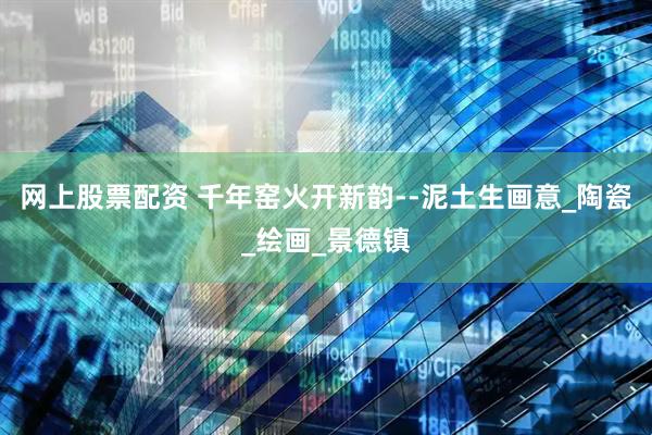 网上股票配资 千年窑火开新韵--泥土生画意_陶瓷_绘画_景德镇