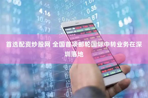 首选配资炒股网 全国首项邮轮国际中转业务在深圳落地