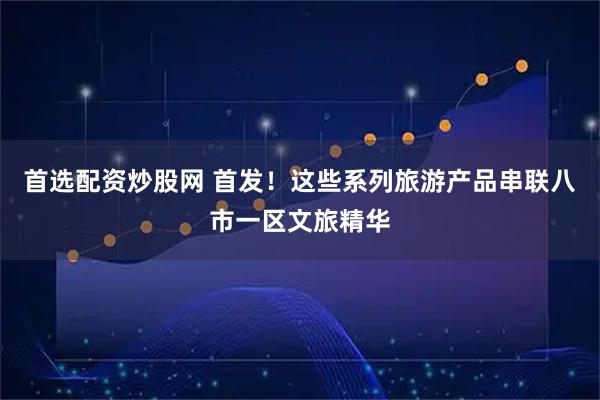 首选配资炒股网 首发！这些系列旅游产品串联八市一区文旅精华