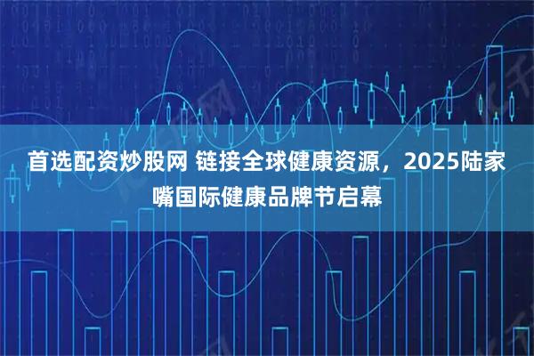 首选配资炒股网 链接全球健康资源,2025陆家嘴国际健康品牌节启幕