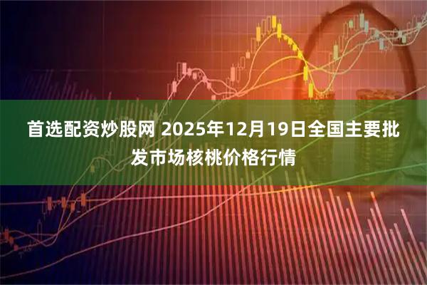 首选配资炒股网 2025年12月19日全国主要批发市场核桃价格行情