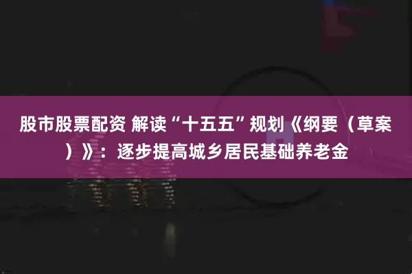 股市股票配资 解读“十五五”规划《纲要（草案）》：逐步提高城乡居民基础养老金