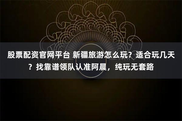 股票配资官网平台 新疆旅游怎么玩？适合玩几天？找靠谱领队认准阿晨，纯玩无套路
