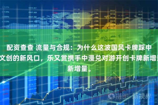 配资查查 流量与合规：为什么这波国风卡牌踩中了文创的新风口，乐又赏携手中漫兑对游开创卡牌新增量。