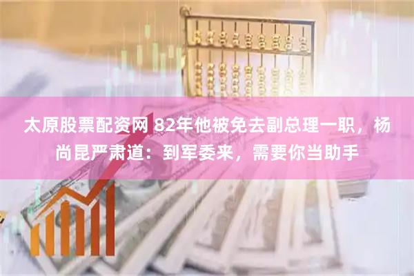 太原股票配资网 82年他被免去副总理一职，杨尚昆严肃道：到军委来，需要你当助手