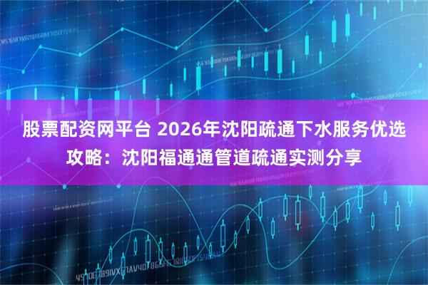 股票配资网平台 2026年沈阳疏通下水服务优选攻略：沈阳福通通管道疏通实测分享