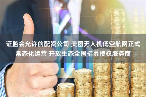 证监会允许的配资公司 美团无人机低空航网正式常态化运营 开放生态全国招募授权服务商