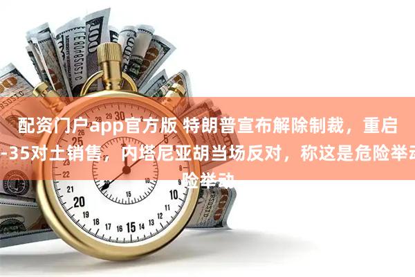 配资门户app官方版 特朗普宣布解除制裁，重启F-35对土销售，内塔尼亚胡当场反对，称这是危险举动